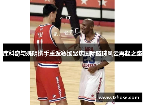 库科奇与姚明携手重返赛场聚焦国际篮球风云再起之路