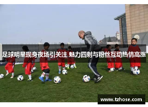 足球明星现身夜场引关注 魅力四射与粉丝互动热情高涨