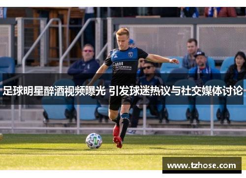 足球明星醉酒视频曝光 引发球迷热议与社交媒体讨论