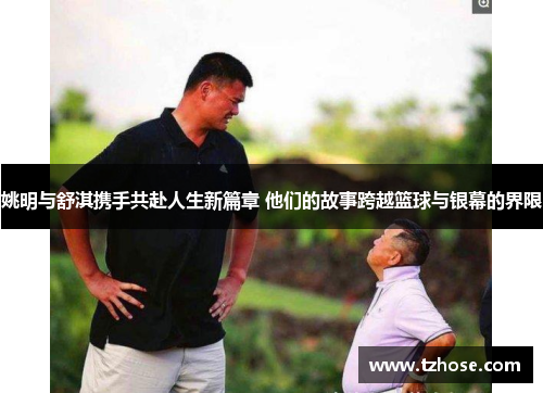 姚明与舒淇携手共赴人生新篇章 他们的故事跨越篮球与银幕的界限