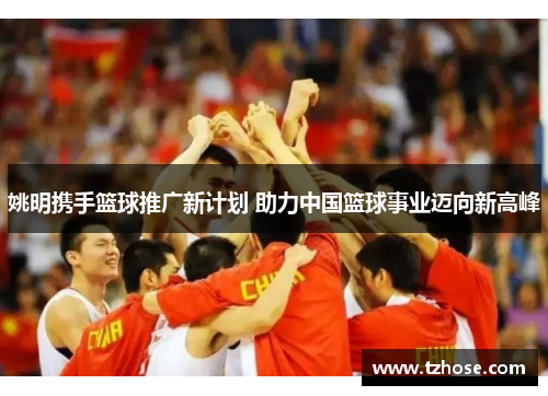 姚明携手篮球推广新计划 助力中国篮球事业迈向新高峰