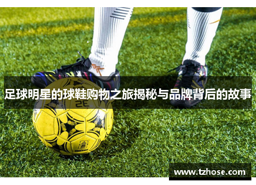 足球明星的球鞋购物之旅揭秘与品牌背后的故事