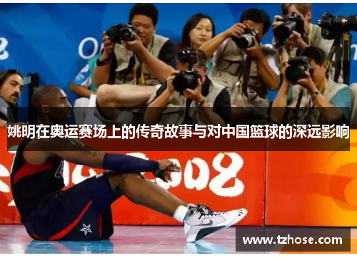 姚明在奥运赛场上的传奇故事与对中国篮球的深远影响